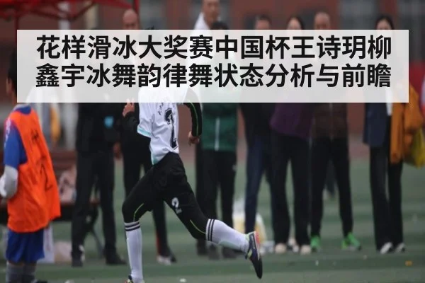 花样滑冰大奖赛中国杯王诗玥柳鑫宇冰舞韵律舞状态分析与前瞻