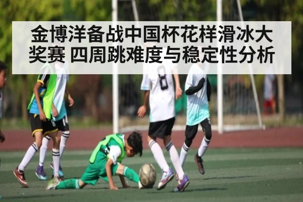 金博洋备战中国杯花样滑冰大奖赛 四周跳难度与稳定性分析