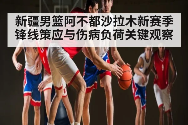 新疆男篮阿不都沙拉木新赛季锋线策应与伤病负荷关键观察