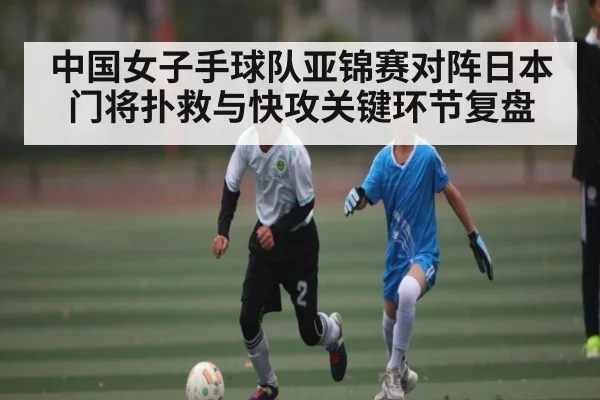 中国女子手球队亚锦赛对阵日本门将扑救与快攻关键环节复盘